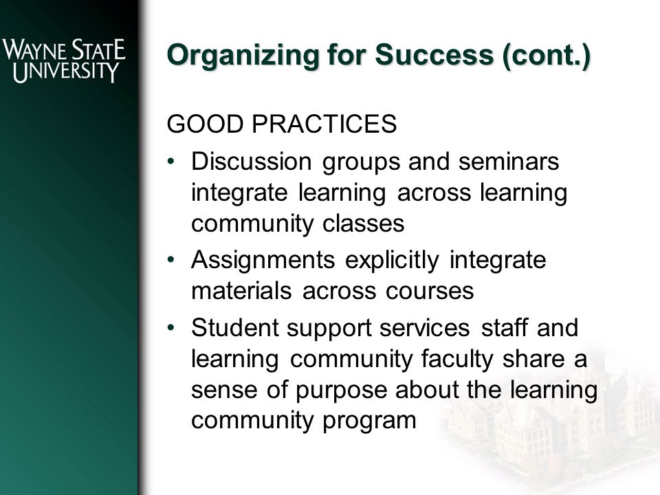 Organizing for Success (cont.) GOOD PRACTICES Discussion groups and seminars integrate learning across learning community classes Assignments explicitly integrate materials across courses Student support services staff and learning community faculty share a sense of purpose about the learning community program