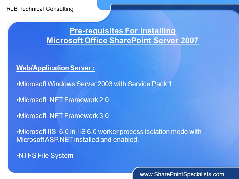 RJB Technical Consulting   Pre-requisites For installing Microsoft Office SharePoint Server 2007 Web/Application Server : Microsoft Windows Server 2003 with Service Pack 1 Microsoft.NET Framework 2.0 Microsoft.NET Framework 3.0 Microsoft IIS 6.0 in IIS 6.0 worker process isolation mode with Microsoft ASP.NET installed and enabled.