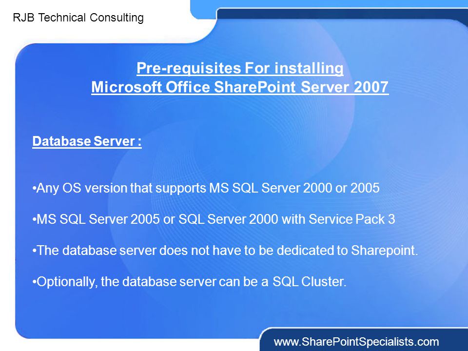 RJB Technical Consulting   Pre-requisites For installing Microsoft Office SharePoint Server 2007 Database Server : Any OS version that supports MS SQL Server 2000 or 2005 MS SQL Server 2005 or SQL Server 2000 with Service Pack 3 The database server does not have to be dedicated to Sharepoint.