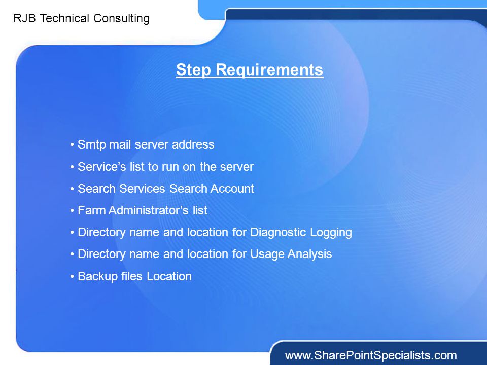 RJB Technical Consulting   Step Requirements Smtp mail server address Service’s list to run on the server Search Services Search Account Farm Administrator’s list Directory name and location for Diagnostic Logging Directory name and location for Usage Analysis Backup files Location