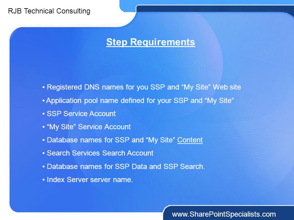 RJB Technical Consulting   Step Requirements Registered DNS names for you SSP and My Site Web site Application pool name defined for your SSP and My Site SSP Service Account My Site Service Account Database names for SSP and My Site Content Search Services Search Account Database names for SSP Data and SSP Search.