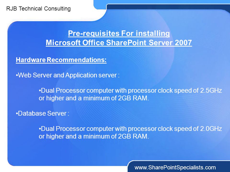 RJB Technical Consulting   Pre-requisites For installing Microsoft Office SharePoint Server 2007 Hardware Recommendations: Web Server and Application server : Dual Processor computer with processor clock speed of 2.5GHz or higher and a minimum of 2GB RAM.