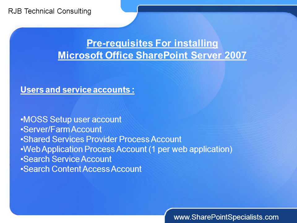 RJB Technical Consulting   Pre-requisites For installing Microsoft Office SharePoint Server 2007 Users and service accounts : MOSS Setup user account Server/Farm Account Shared Services Provider Process Account Web Application Process Account (1 per web application) Search Service Account Search Content Access Account