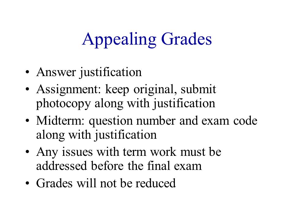 Appealing Grades Answer justification Assignment: keep original, submit photocopy along with justification Midterm: question number and exam code along with justification Any issues with term work must be addressed before the final exam Grades will not be reduced