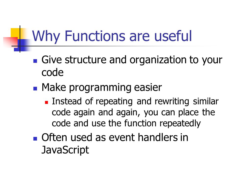 Why Functions are useful Give structure and organization to your code Make programming easier Instead of repeating and rewriting similar code again and again, you can place the code and use the function repeatedly Often used as event handlers in JavaScript