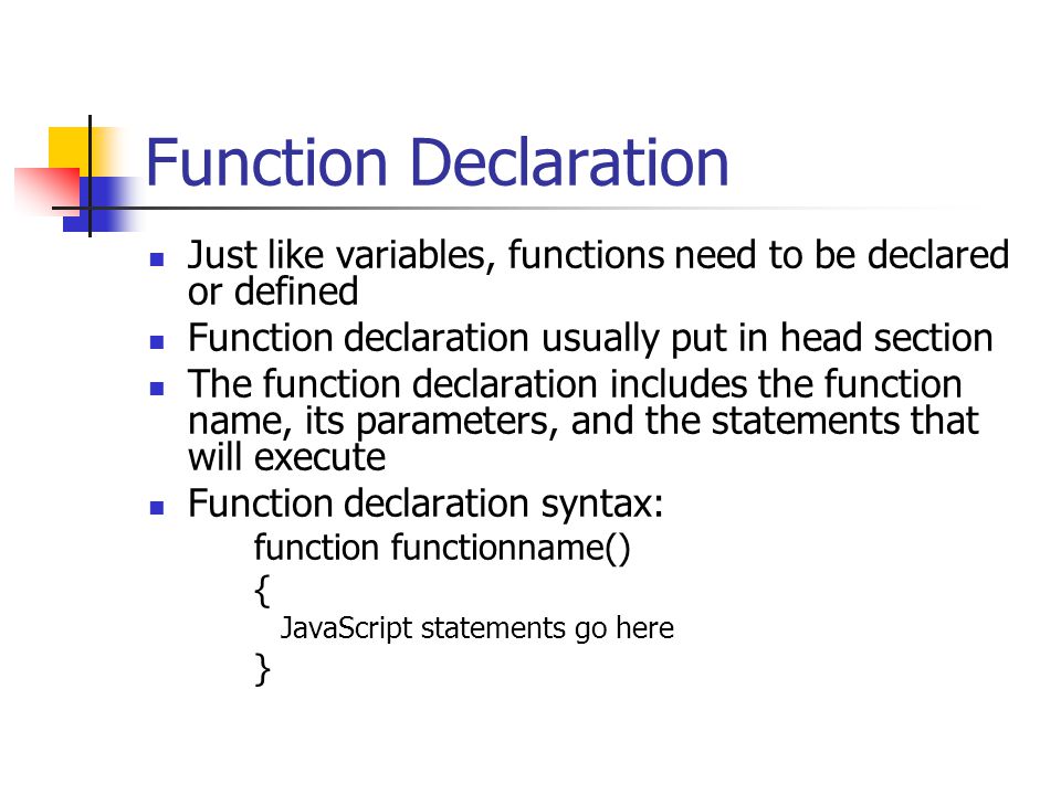 Function Declaration Just like variables, functions need to be declared or defined Function declaration usually put in head section The function declaration includes the function name, its parameters, and the statements that will execute Function declaration syntax: function functionname() { JavaScript statements go here }