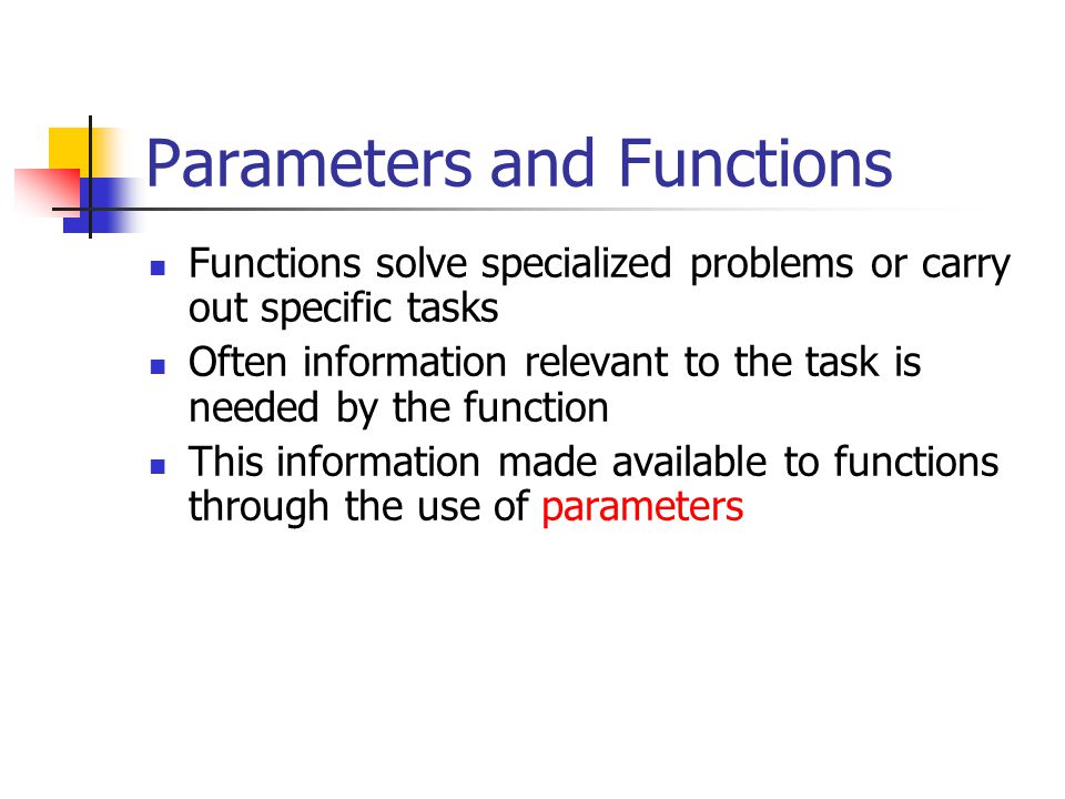 Parameters and Functions Functions solve specialized problems or carry out specific tasks Often information relevant to the task is needed by the function This information made available to functions through the use of parameters