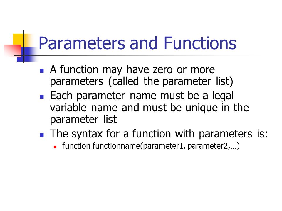 Parameters and Functions A function may have zero or more parameters (called the parameter list) Each parameter name must be a legal variable name and must be unique in the parameter list The syntax for a function with parameters is: function functionname(parameter1, parameter2,…)
