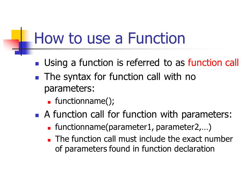 How to use a Function Using a function is referred to as function call The syntax for function call with no parameters: functionname(); A function call for function with parameters: functionname(parameter1, parameter2,…) The function call must include the exact number of parameters found in function declaration