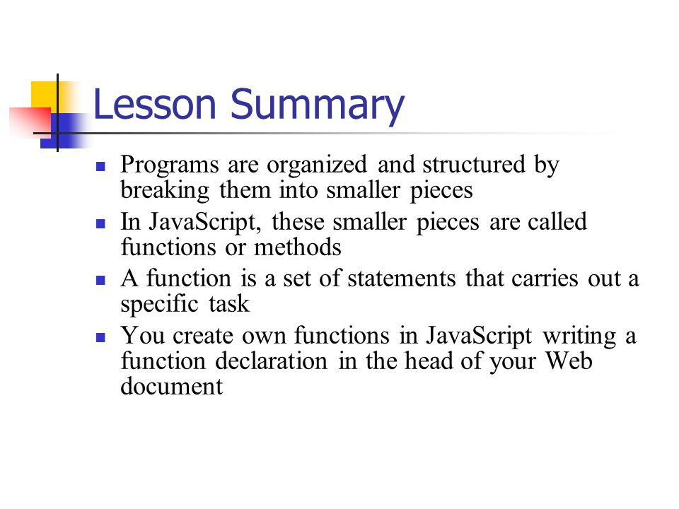 Lesson Summary Programs are organized and structured by breaking them into smaller pieces In JavaScript, these smaller pieces are called functions or methods A function is a set of statements that carries out a specific task You create own functions in JavaScript writing a function declaration in the head of your Web document