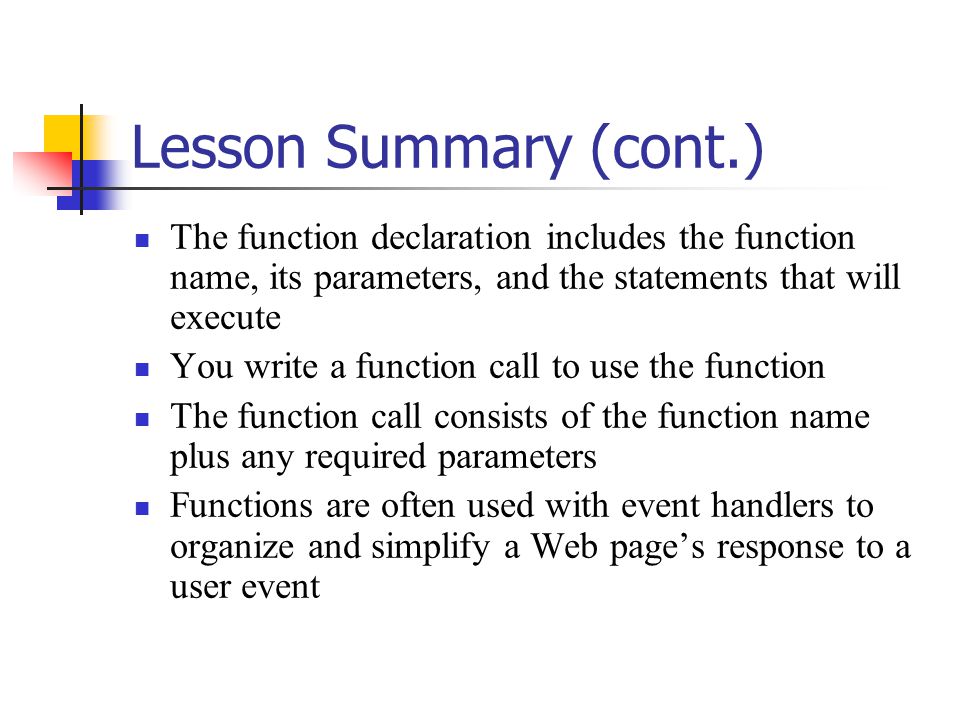 Lesson Summary (cont.) The function declaration includes the function name, its parameters, and the statements that will execute You write a function call to use the function The function call consists of the function name plus any required parameters Functions are often used with event handlers to organize and simplify a Web page’s response to a user event