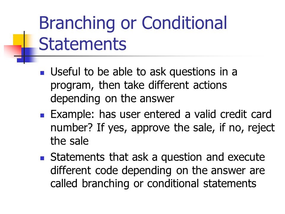 Branching or Conditional Statements Useful to be able to ask questions in a program, then take different actions depending on the answer Example: has user entered a valid credit card number.