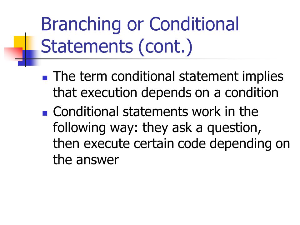 Branching or Conditional Statements (cont.) The term conditional statement implies that execution depends on a condition Conditional statements work in the following way: they ask a question, then execute certain code depending on the answer