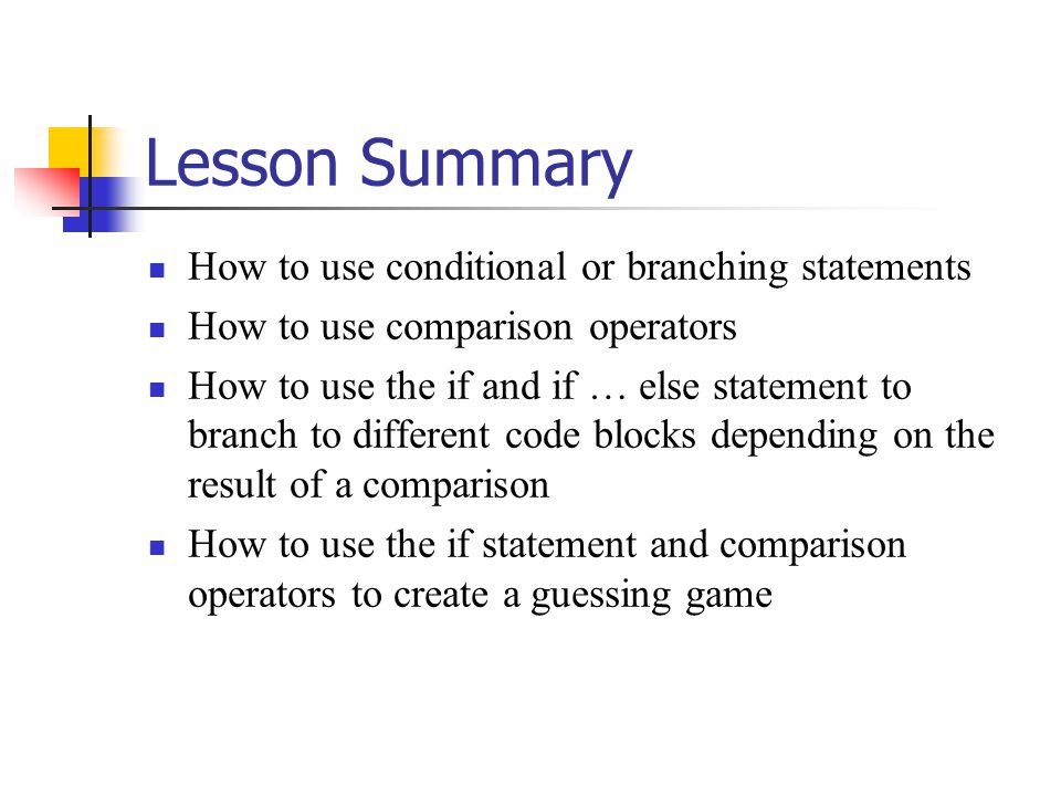 Lesson Summary How to use conditional or branching statements How to use comparison operators How to use the if and if … else statement to branch to different code blocks depending on the result of a comparison How to use the if statement and comparison operators to create a guessing game