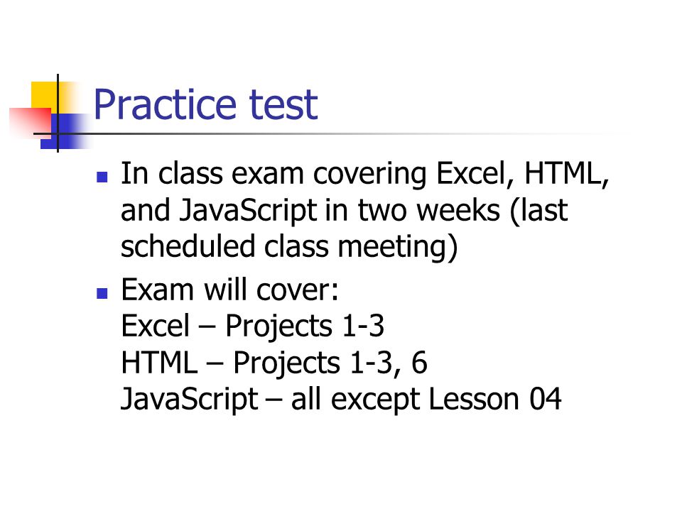 Practice test In class exam covering Excel, HTML, and JavaScript in two weeks (last scheduled class meeting) Exam will cover: Excel – Projects 1-3 HTML – Projects 1-3, 6 JavaScript – all except Lesson 04