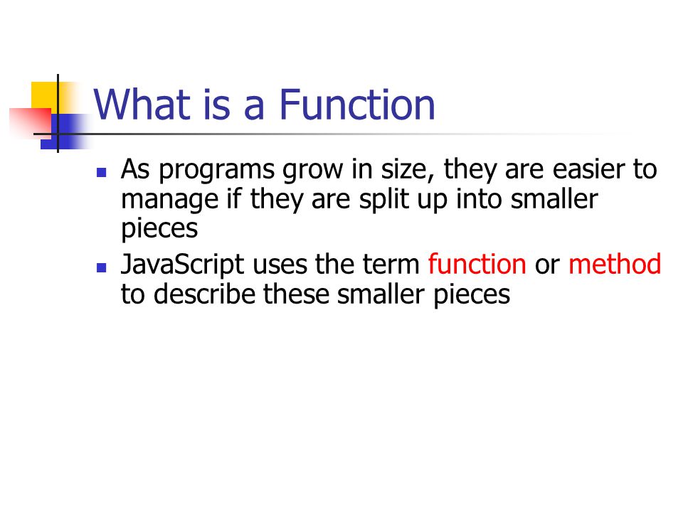 What is a Function As programs grow in size, they are easier to manage if they are split up into smaller pieces JavaScript uses the term function or method to describe these smaller pieces