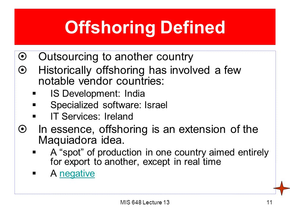 MIS 648 Lecture 1311 Offshoring Defined  Outsourcing to another country  Historically offshoring has involved a few notable vendor countries:  IS Development: India  Specialized software: Israel  IT Services: Ireland  In essence, offshoring is an extension of the Maquiadora idea.