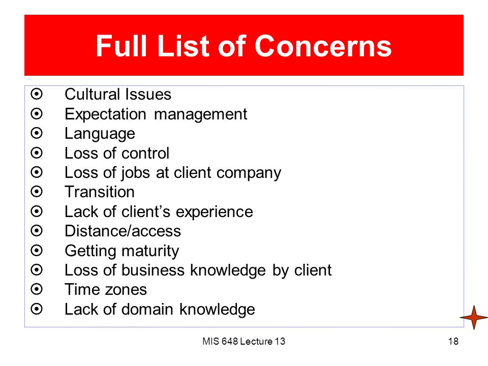 MIS 648 Lecture 1318 Full List of Concerns  Cultural Issues  Expectation management  Language  Loss of control  Loss of jobs at client company  Transition  Lack of client’s experience  Distance/access  Getting maturity  Loss of business knowledge by client  Time zones  Lack of domain knowledge
