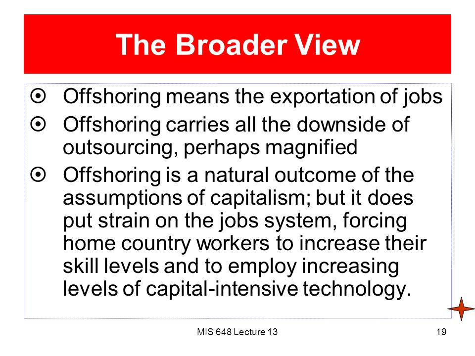 MIS 648 Lecture 1319 The Broader View  Offshoring means the exportation of jobs  Offshoring carries all the downside of outsourcing, perhaps magnified  Offshoring is a natural outcome of the assumptions of capitalism; but it does put strain on the jobs system, forcing home country workers to increase their skill levels and to employ increasing levels of capital-intensive technology.