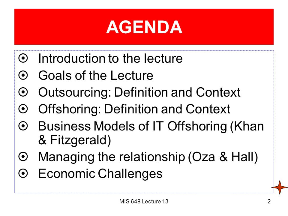 MIS 648 Lecture 132 AGENDA  Introduction to the lecture  Goals of the Lecture  Outsourcing: Definition and Context  Offshoring: Definition and Context  Business Models of IT Offshoring (Khan & Fitzgerald)  Managing the relationship (Oza & Hall)  Economic Challenges
