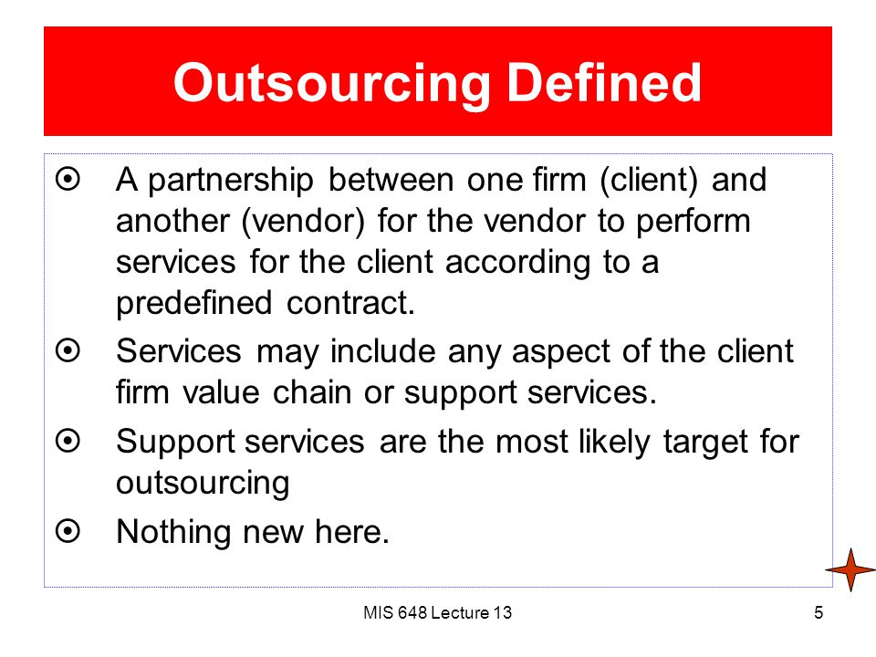 MIS 648 Lecture 135 Outsourcing Defined  A partnership between one firm (client) and another (vendor) for the vendor to perform services for the client according to a predefined contract.