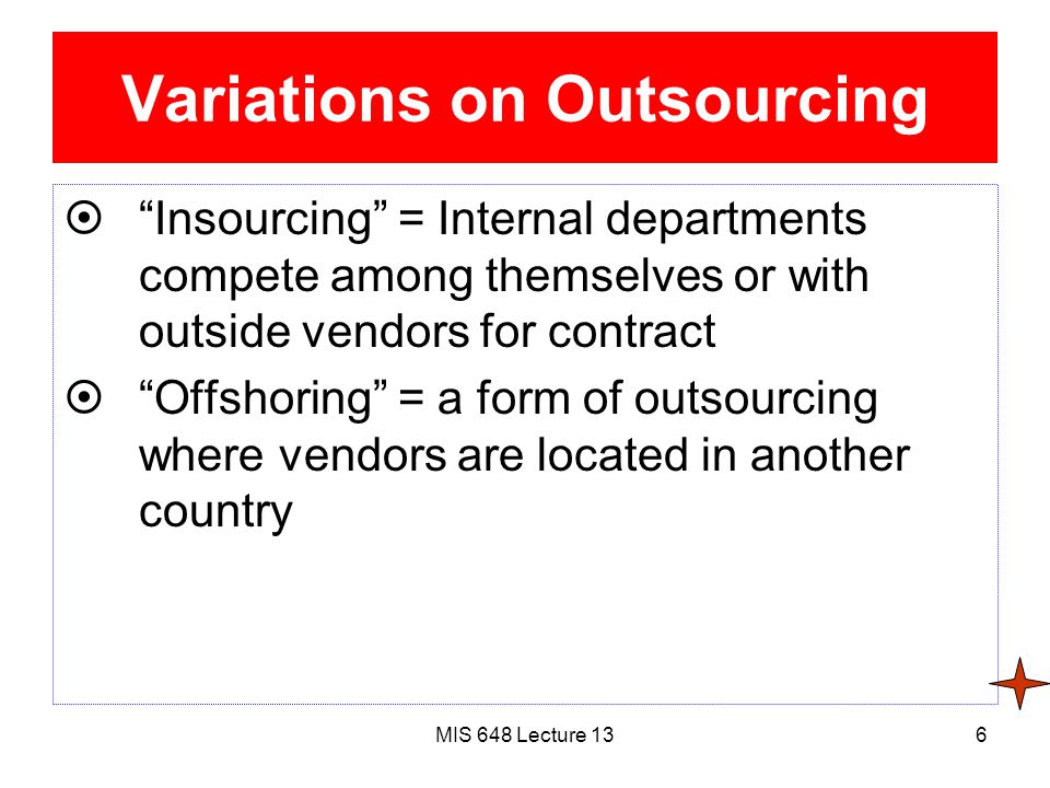 MIS 648 Lecture 136 Variations on Outsourcing  Insourcing = Internal departments compete among themselves or with outside vendors for contract  Offshoring = a form of outsourcing where vendors are located in another country
