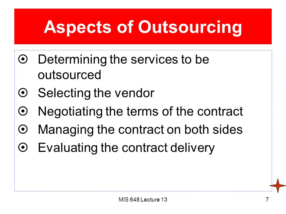 MIS 648 Lecture 137 Aspects of Outsourcing  Determining the services to be outsourced  Selecting the vendor  Negotiating the terms of the contract  Managing the contract on both sides  Evaluating the contract delivery
