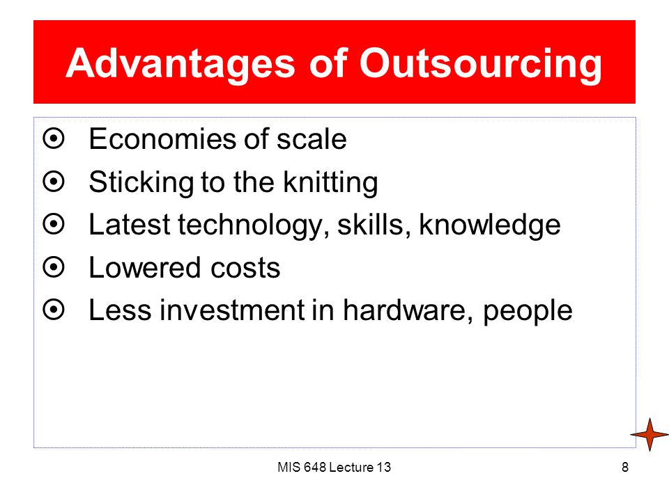 MIS 648 Lecture 138 Advantages of Outsourcing  Economies of scale  Sticking to the knitting  Latest technology, skills, knowledge  Lowered costs  Less investment in hardware, people