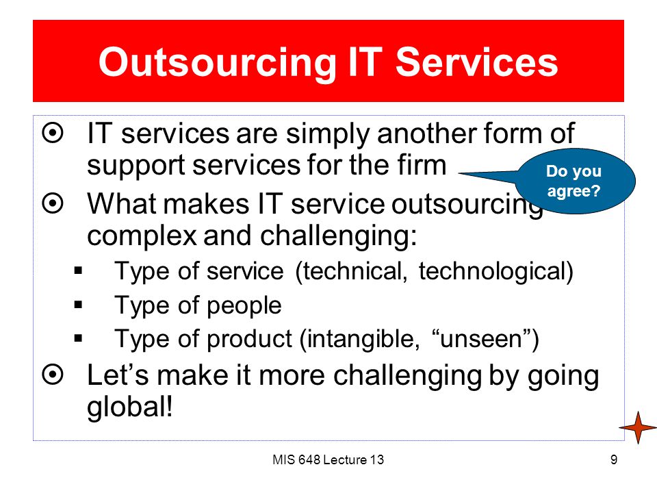 MIS 648 Lecture 139 Outsourcing IT Services  IT services are simply another form of support services for the firm  What makes IT service outsourcing complex and challenging:  Type of service (technical, technological)  Type of people  Type of product (intangible, unseen )  Let’s make it more challenging by going global.