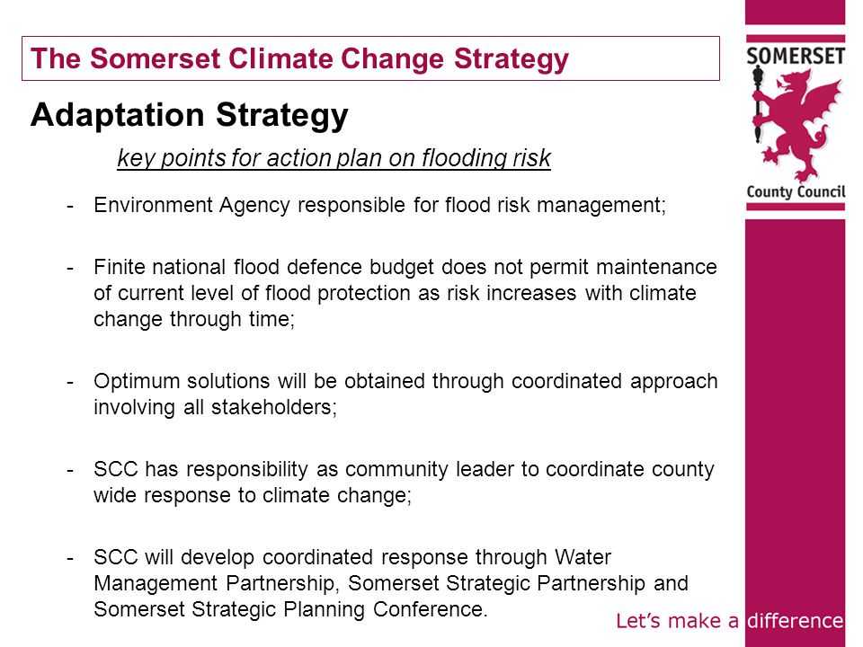 Adaptation Strategy key points for action plan on flooding risk -Environment Agency responsible for flood risk management; -Finite national flood defence budget does not permit maintenance of current level of flood protection as risk increases with climate change through time; -Optimum solutions will be obtained through coordinated approach involving all stakeholders; -SCC has responsibility as community leader to coordinate county wide response to climate change; -SCC will develop coordinated response through Water Management Partnership, Somerset Strategic Partnership and Somerset Strategic Planning Conference.