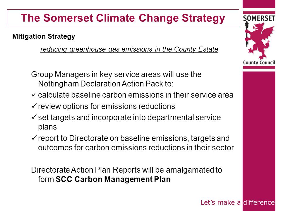 The Somerset Climate Change Strategy Mitigation Strategy reducing greenhouse gas emissions in the County Estate Group Managers in key service areas will use the Nottingham Declaration Action Pack to: calculate baseline carbon emissions in their service area review options for emissions reductions set targets and incorporate into departmental service plans report to Directorate on baseline emissions, targets and outcomes for carbon emissions reductions in their sector Directorate Action Plan Reports will be amalgamated to form SCC Carbon Management Plan