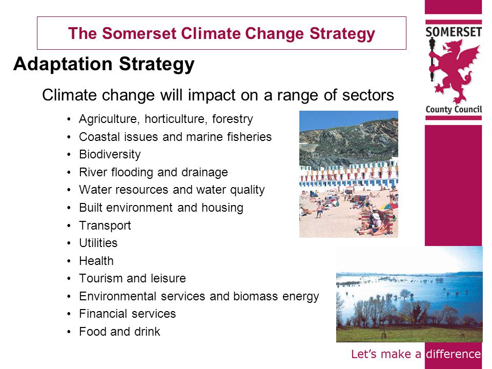 The Somerset Climate Change Strategy Climate change will impact on a range of sectors Agriculture, horticulture, forestry Coastal issues and marine fisheries Biodiversity River flooding and drainage Water resources and water quality Built environment and housing Transport Utilities Health Tourism and leisure Environmental services and biomass energy Financial services Food and drink Adaptation Strategy