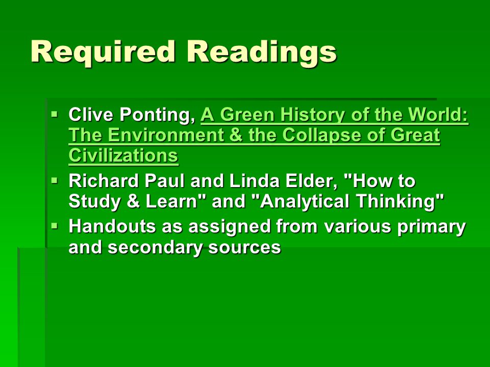 Required Readings  Clive Ponting, A Green History of the World: The Environment & the Collapse of Great Civilizations A Green History of the World: The Environment & the Collapse of Great CivilizationsA Green History of the World: The Environment & the Collapse of Great Civilizations  Richard Paul and Linda Elder, How to Study & Learn and Analytical Thinking  Handouts as assigned from various primary and secondary sources
