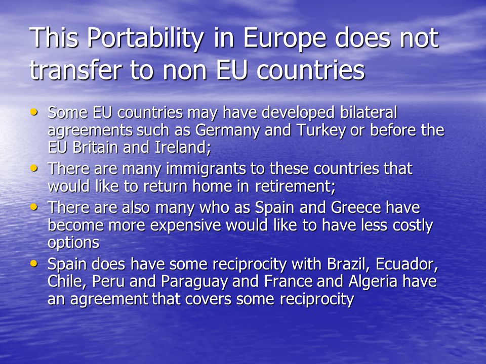 This Portability in Europe does not transfer to non EU countries Some EU countries may have developed bilateral agreements such as Germany and Turkey or before the EU Britain and Ireland; Some EU countries may have developed bilateral agreements such as Germany and Turkey or before the EU Britain and Ireland; There are many immigrants to these countries that would like to return home in retirement; There are many immigrants to these countries that would like to return home in retirement; There are also many who as Spain and Greece have become more expensive would like to have less costly options There are also many who as Spain and Greece have become more expensive would like to have less costly options Spain does have some reciprocity with Brazil, Ecuador, Chile, Peru and Paraguay and France and Algeria have an agreement that covers some reciprocity Spain does have some reciprocity with Brazil, Ecuador, Chile, Peru and Paraguay and France and Algeria have an agreement that covers some reciprocity