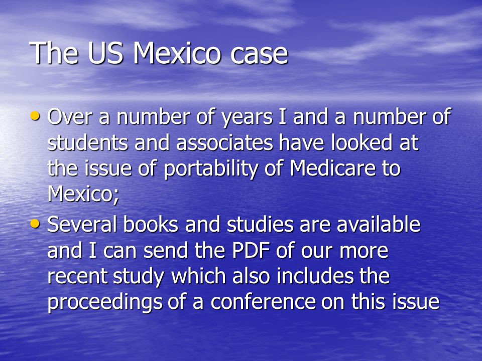The US Mexico case Over a number of years I and a number of students and associates have looked at the issue of portability of Medicare to Mexico; Over a number of years I and a number of students and associates have looked at the issue of portability of Medicare to Mexico; Several books and studies are available and I can send the PDF of our more recent study which also includes the proceedings of a conference on this issue Several books and studies are available and I can send the PDF of our more recent study which also includes the proceedings of a conference on this issue
