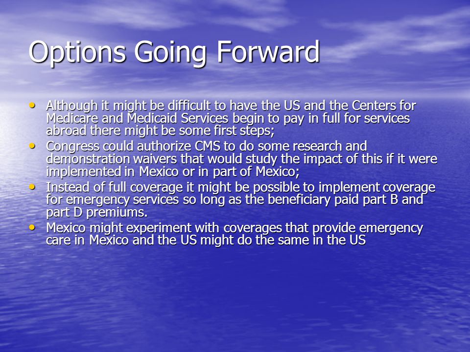 Options Going Forward Although it might be difficult to have the US and the Centers for Medicare and Medicaid Services begin to pay in full for services abroad there might be some first steps; Although it might be difficult to have the US and the Centers for Medicare and Medicaid Services begin to pay in full for services abroad there might be some first steps; Congress could authorize CMS to do some research and demonstration waivers that would study the impact of this if it were implemented in Mexico or in part of Mexico; Congress could authorize CMS to do some research and demonstration waivers that would study the impact of this if it were implemented in Mexico or in part of Mexico; Instead of full coverage it might be possible to implement coverage for emergency services so long as the beneficiary paid part B and part D premiums.