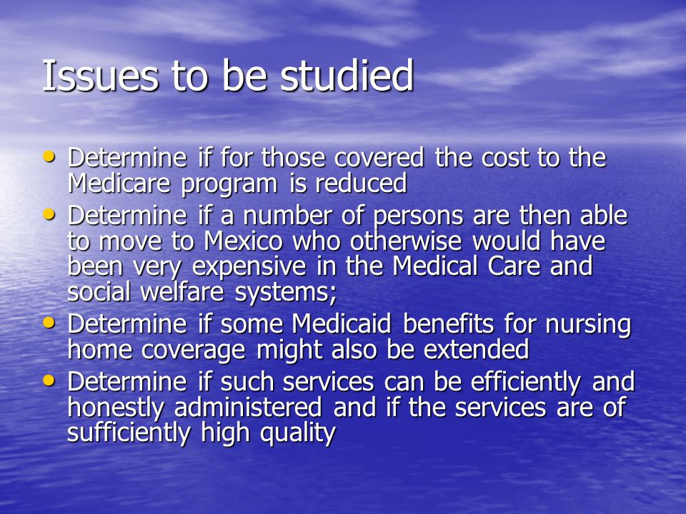 Issues to be studied Determine if for those covered the cost to the Medicare program is reduced Determine if for those covered the cost to the Medicare program is reduced Determine if a number of persons are then able to move to Mexico who otherwise would have been very expensive in the Medical Care and social welfare systems; Determine if a number of persons are then able to move to Mexico who otherwise would have been very expensive in the Medical Care and social welfare systems; Determine if some Medicaid benefits for nursing home coverage might also be extended Determine if some Medicaid benefits for nursing home coverage might also be extended Determine if such services can be efficiently and honestly administered and if the services are of sufficiently high quality Determine if such services can be efficiently and honestly administered and if the services are of sufficiently high quality