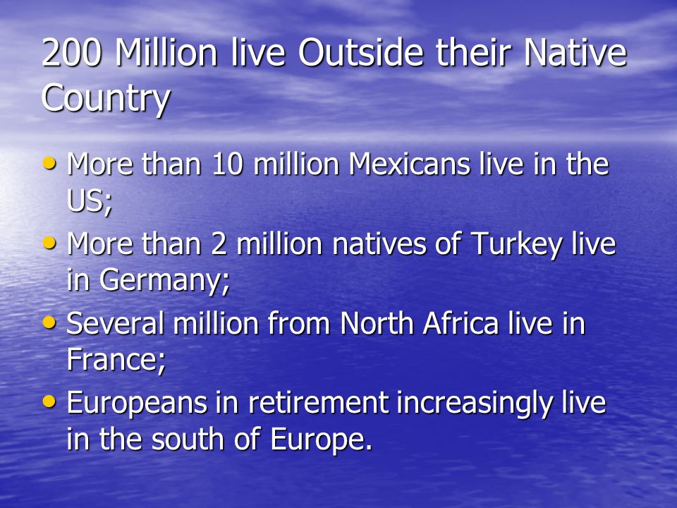 200 Million live Outside their Native Country More than 10 million Mexicans live in the US; More than 10 million Mexicans live in the US; More than 2 million natives of Turkey live in Germany; More than 2 million natives of Turkey live in Germany; Several million from North Africa live in France; Several million from North Africa live in France; Europeans in retirement increasingly live in the south of Europe.