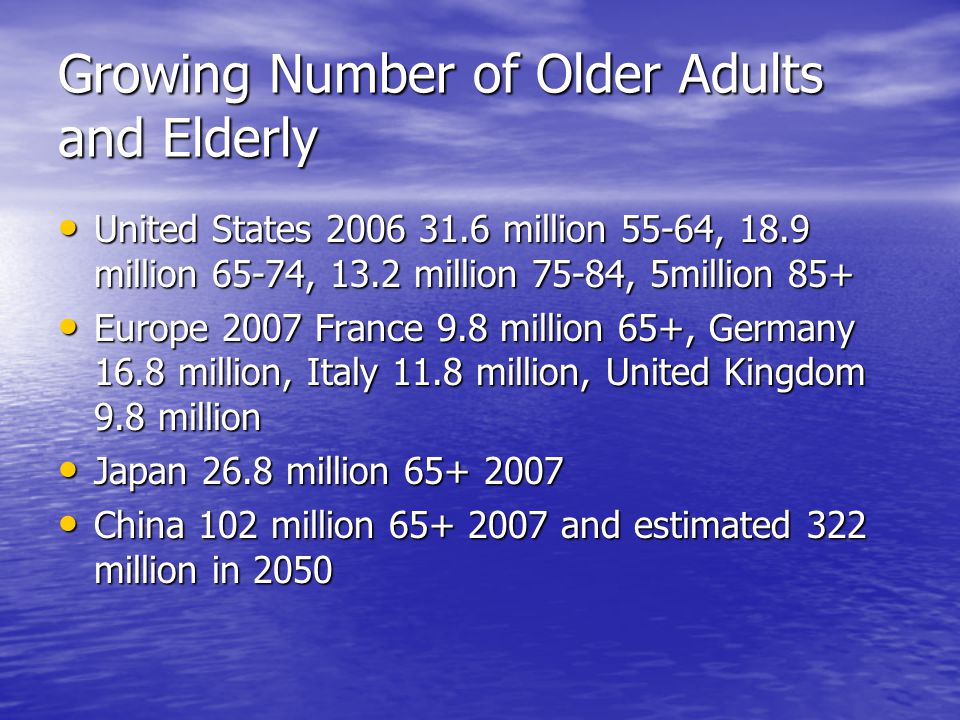 Growing Number of Older Adults and Elderly United States million 55-64, 18.9 million 65-74, 13.2 million 75-84, 5million 85+ United States million 55-64, 18.9 million 65-74, 13.2 million 75-84, 5million 85+ Europe 2007 France 9.8 million 65+, Germany 16.8 million, Italy 11.8 million, United Kingdom 9.8 million Europe 2007 France 9.8 million 65+, Germany 16.8 million, Italy 11.8 million, United Kingdom 9.8 million Japan 26.8 million Japan 26.8 million China 102 million and estimated 322 million in 2050 China 102 million and estimated 322 million in 2050