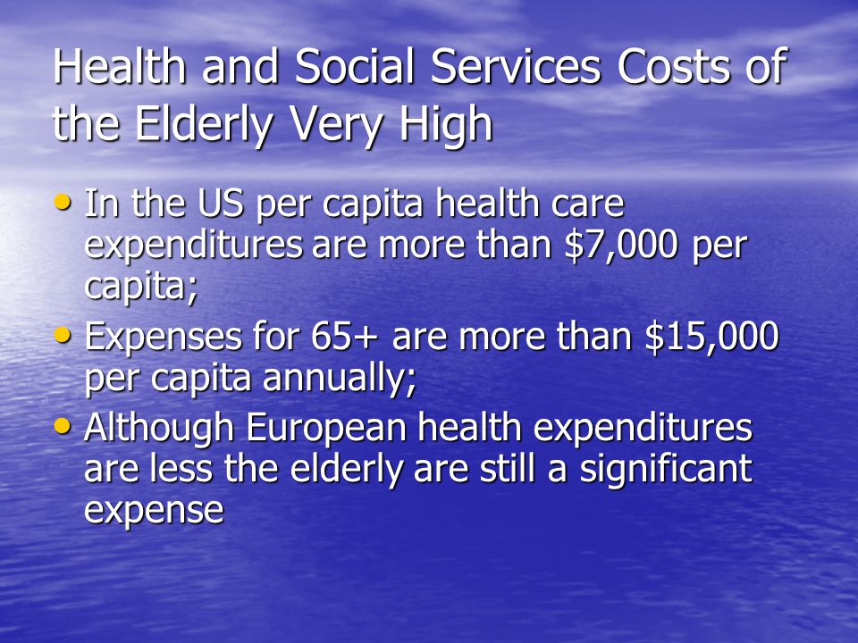 Health and Social Services Costs of the Elderly Very High In the US per capita health care expenditures are more than $7,000 per capita; In the US per capita health care expenditures are more than $7,000 per capita; Expenses for 65+ are more than $15,000 per capita annually; Expenses for 65+ are more than $15,000 per capita annually; Although European health expenditures are less the elderly are still a significant expense Although European health expenditures are less the elderly are still a significant expense