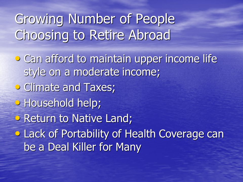 Growing Number of People Choosing to Retire Abroad Can afford to maintain upper income life style on a moderate income; Can afford to maintain upper income life style on a moderate income; Climate and Taxes; Climate and Taxes; Household help; Household help; Return to Native Land; Return to Native Land; Lack of Portability of Health Coverage can be a Deal Killer for Many Lack of Portability of Health Coverage can be a Deal Killer for Many