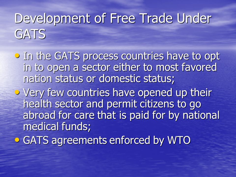 Development of Free Trade Under GATS In the GATS process countries have to opt in to open a sector either to most favored nation status or domestic status; In the GATS process countries have to opt in to open a sector either to most favored nation status or domestic status; Very few countries have opened up their health sector and permit citizens to go abroad for care that is paid for by national medical funds; Very few countries have opened up their health sector and permit citizens to go abroad for care that is paid for by national medical funds; GATS agreements enforced by WTO GATS agreements enforced by WTO