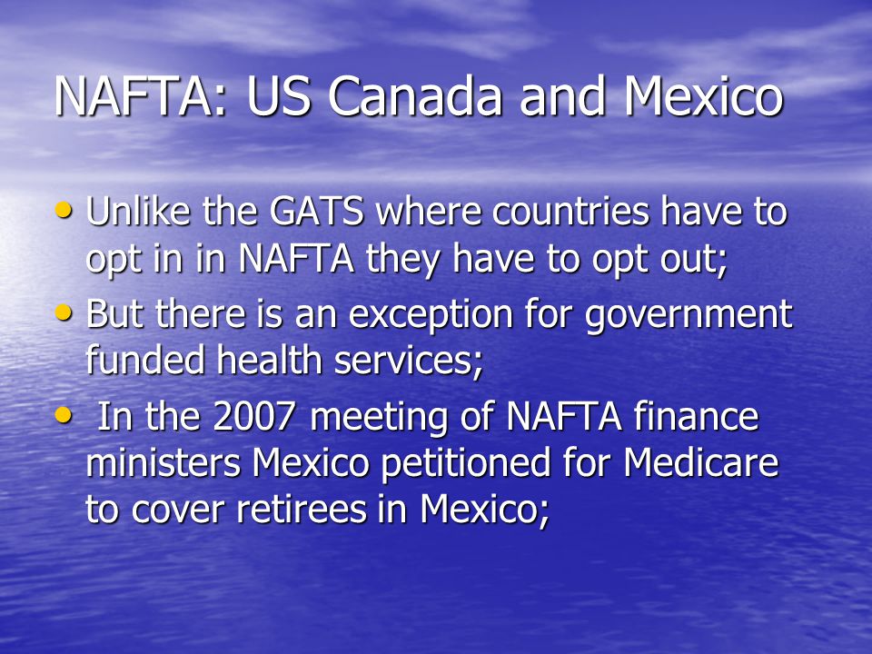 NAFTA: US Canada and Mexico Unlike the GATS where countries have to opt in in NAFTA they have to opt out; Unlike the GATS where countries have to opt in in NAFTA they have to opt out; But there is an exception for government funded health services; But there is an exception for government funded health services; In the 2007 meeting of NAFTA finance ministers Mexico petitioned for Medicare to cover retirees in Mexico; In the 2007 meeting of NAFTA finance ministers Mexico petitioned for Medicare to cover retirees in Mexico;