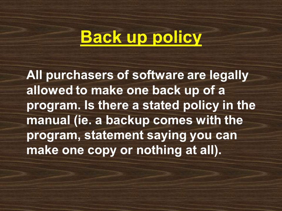 Back up policy All purchasers of software are legally allowed to make one back up of a program.