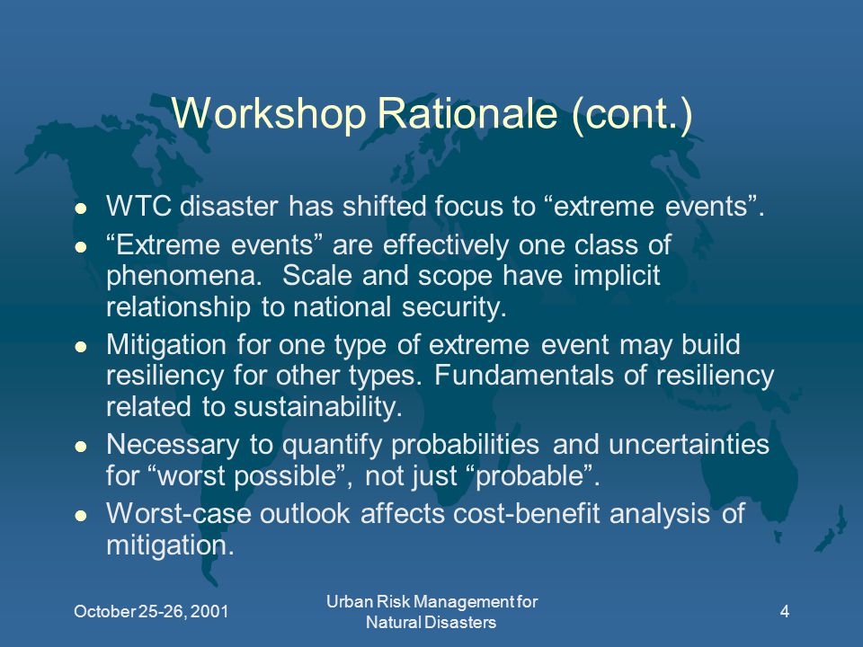 October 25-26, 2001 Urban Risk Management for Natural Disasters 4 Workshop Rationale (cont.) l WTC disaster has shifted focus to extreme events .