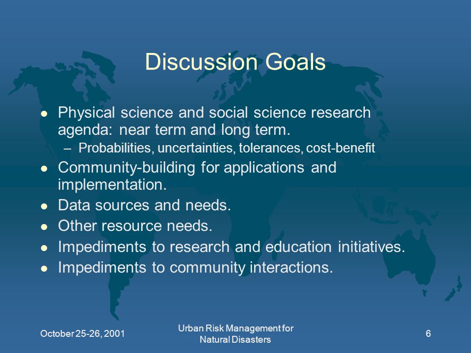October 25-26, 2001 Urban Risk Management for Natural Disasters 6 Discussion Goals l Physical science and social science research agenda: near term and long term.