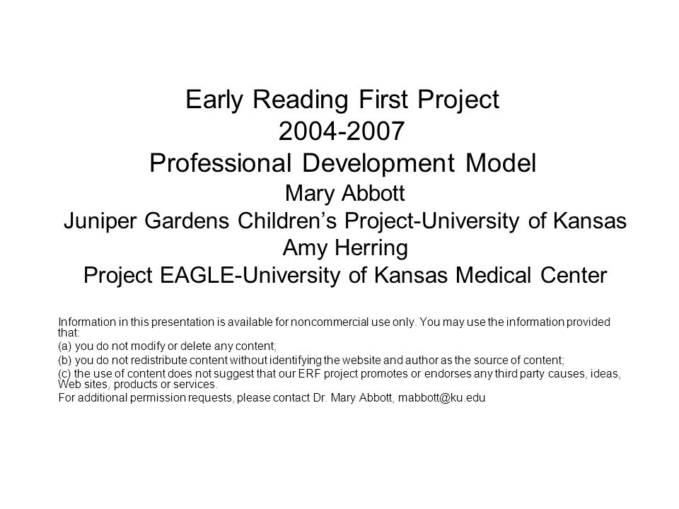 Early Reading First Project Professional Development Model Mary Abbott Juniper Gardens Children’s Project-University of Kansas Amy Herring Project EAGLE-University of Kansas Medical Center Information in this presentation is available for noncommercial use only.