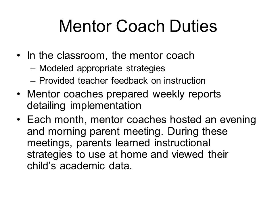 Mentor Coach Duties In the classroom, the mentor coach –Modeled appropriate strategies –Provided teacher feedback on instruction Mentor coaches prepared weekly reports detailing implementation Each month, mentor coaches hosted an evening and morning parent meeting.