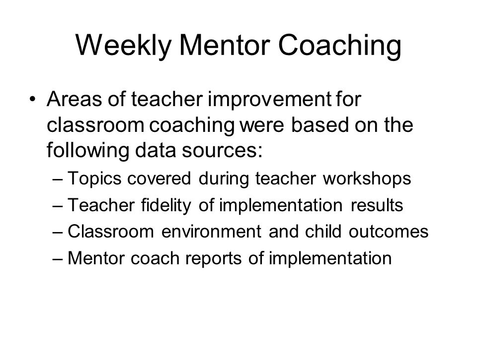 Weekly Mentor Coaching Areas of teacher improvement for classroom coaching were based on the following data sources: –Topics covered during teacher workshops –Teacher fidelity of implementation results –Classroom environment and child outcomes –Mentor coach reports of implementation