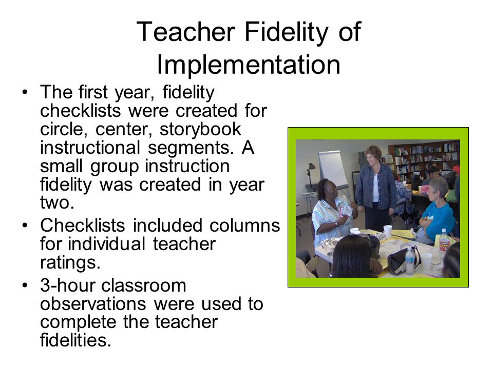Teacher Fidelity of Implementation The first year, fidelity checklists were created for circle, center, storybook instructional segments.